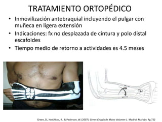 TRATAMIENTO ORTOPÉDICO 
• Inmovilización antebraquial incluyendo el pulgar con 
muñeca en ligera extensión 
• Indicaciones: fx no desplazada de cintura y polo distal 
escafoides 
• Tiempo medio de retorno a actividades es 4.5 meses 
Green, D., Hotchkiss, R., & Pederson, W. (2007). Green Cirugía de Mano Volumen 1. Madrid: Marbán. Pg.722 
 