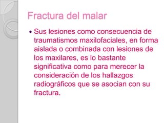 Fractura del malarSus lesiones como consecuencia de traumatismos maxilofaciales, en forma aislada o combinada con lesiones de los maxilares, es lo bastante significativa como para merecer la consideración de los hallazgos radiográficos que se asocian con su fractura.