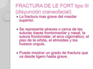 FRACTURA DE LE FORT tipo III (disyunción craneofacial)La fractura mas grave del maxilar superior.Se representa atraves o cerca de las suturas óseas frontomaxilar y nasal, la sutura frontomalar, el arco cigomático, el piso de la orbita, el etmoides y los huesos unguis.Puede mostrar un grado de fractura que va desde ligero hasta grave.