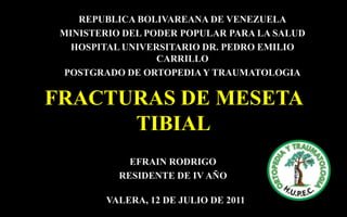 REPUBLICA BOLIVAREANA DE VENEZUELA
MINISTERIO DEL PODER POPULAR PARA LA SALUD
HOSPITAL UNIVERSITARIO DR. PEDRO EMILIO
CARRILLO
POSTGRADO DE ORTOPEDIA Y TRAUMATOLOGIA

FRACTURAS DE MESETA
TIBIAL
EFRAIN RODRIGO
RESIDENTE DE IV AÑO
VALERA, 12 DE JULIO DE 2011

 
