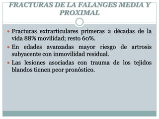 FRACTURAS DE LA FALANGES MEDIA Y
PROXIMAL
 Fracturas extrarticulares primeras 2 décadas de la
vida 88% movilidad; resto 60%.
 En edades avanzadas mayor riesgo de artrosis
subyacente con inmovilidad residual.
 Las lesiones asociadas con trauma de los tejidos
blandos tienen peor pronóstico.
 