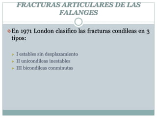 FRACTURAS ARTICULARES DE LAS
FALANGES
En 1971 London clasifico las fracturas condileas en 3
tipos:
 I estables sin desplazamiento
 II unicondileas inestables
 III bicondileas conminutas
 