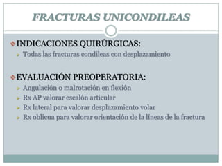 FRACTURAS UNICONDILEAS
INDICACIONES QUIRÚRGICAS:
 Todas las fracturas condileas con desplazamiento
EVALUACIÓN PREOPERATORIA:
 Angulación o malrotación en flexión
 Rx AP valorar escalón articular
 Rx lateral para valorar desplazamiento volar
 Rx oblicua para valorar orientación de la líneas de la fractura
 