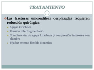 TRATAMIENTO
Las fracturas unicondileas desplazadas requieren
reducción quirúrgica:
 Agujas kirschner
 Tornillo interfragmentario
 Combinación de aguja kirschner y compresión interosea con
alambre
 Fijador externo flexible dinámico
 