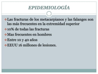 EPIDEMIOLOGÍA
Las fracturas de los metacarpianos y las falanges son
las más frecuentes en la extremidad superior
10% de todas las fracturas
Mas frecuentes en hombres
Entre 10 y 40 años
EEUU 16 millones de lesiones.
 