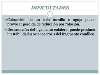 DIFICULTADES
Colocación de un solo tornillo o aguja puede
provocar pérdida de reducción por rotación.
Desinserción del ligamento colateral puede producir
inestabilidad u osteonecrosis del fragmento condileo.
 