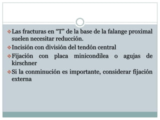 Las fracturas en “T” de la base de la falange proximal
suelen necesitar reducción.
Incisión con división del tendón central
Fijación con placa minicondilea o agujas de
kirschner
Si la conminución es importante, considerar fijación
externa
 