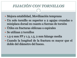 FIJACIÓN CON TORNILLOS
 Mejora estabilidad, Movilización temprana
 Un solo tornillo es superior a 2 agujas cruzadas o
miniplaca dorsal en cuanto a fuerzas de torsión
 Útiles en fracturas oblicuas o espirales
 Se utilizan 2 tornillos
 1.5-2 mm FP y 1.3, 1.5, 2 mm falange media
 Cuando la longitud de la fractura es mayor que el
doble del diámetro del hueso.
 