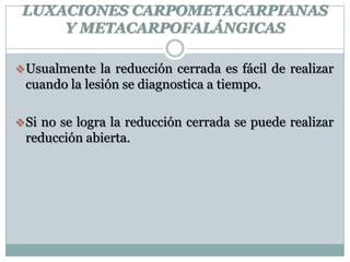 LUXACIONES CARPOMETACARPIANAS
Y METACARPOFALÁNGICAS
Usualmente la reducción cerrada es fácil de realizar
cuando la lesión se diagnostica a tiempo.
Si no se logra la reducción cerrada se puede realizar
reducción abierta.
 