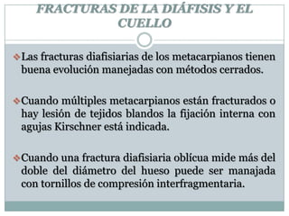 FRACTURAS DE LA DIÁFISIS Y EL
CUELLO
Las fracturas diafisiarias de los metacarpianos tienen
buena evolución manejadas con métodos cerrados.
Cuando múltiples metacarpianos están fracturados o
hay lesión de tejidos blandos la fijación interna con
agujas Kirschner está indicada.
Cuando una fractura diafisiaria oblícua mide más del
doble del diámetro del hueso puede ser manajada
con tornillos de compresión interfragmentaria.
 