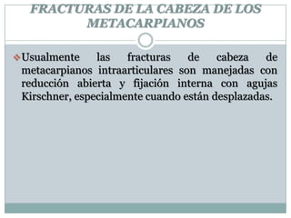 FRACTURAS DE LA CABEZA DE LOS
METACARPIANOS
Usualmente las fracturas de cabeza de
metacarpianos intraarticulares son manejadas con
reducción abierta y fijación interna con agujas
Kirschner, especialmente cuando están desplazadas.
 