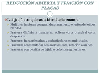 REDUCCIÓN ABIERTA Y FIJACIÓN CON
PLACAS
La fijación con placas está indicada cuando:
 Múltiples fracturas con gran desplazamiento o lesión de tejidos
blandos.
 Fractura diafisiaria transversa, oblicua corta o espiral corta
desplazada.
 Fracturas intraarticualres y periarticulares conminutadas.
 Fracturas conminutadas con acortamiento, rotación o ambos.
 Fracturas con pérdida de tejido o defectos segmentarios.
 