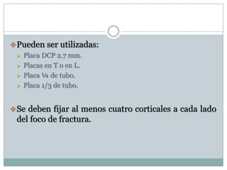 Pueden ser utilizadas:
 Placa DCP 2.7 mm.
 Placas en T o en L.
 Placa ¼ de tubo.
 Placa 1/3 de tubo.
Se deben fijar al menos cuatro corticales a cada lado
del foco de fractura.
 