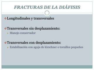 FRACTURAS DE LA DIÁFISIS
Longitudinales y transversales
Transversales sin desplazamiento:
 Manejo conservador
Transversales con desplazamiento:
 Estabilización con aguja de kirschner o tornillos pequeños
 