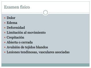 Examen fisico
 Dolor
 Edema
 Deformidad
 Limitación al movimiento
 Crepitación
 Abierta o cerrada
 Avulsión de tejidos blandos
 Lesiones tendinosas, vasculares asociadas
 