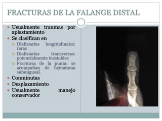 FRACTURAS DE LA FALANGE DISTAL
 Usualmente traumas por
aplastamiento
 Se clasifican en
 Diafisiarias longitudinales:
raras
 Diafisiarias transversas:
potencialmente inestables
 Fracturas de la punta: se
acompañan de hematoma
subungueal.
 Conminutas
 Desplazamiento
 Usualmente manejo
conservador
 