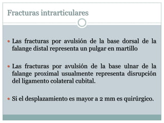 Fracturas intrarticulares
 Las fracturas por avulsión de la base dorsal de la
falange distal representa un pulgar en martillo
 Las fracturas por avulsión de la base ulnar de la
falange proximal usualmente representa disrupción
del ligamento colateral cubital.
 Si el desplazamiento es mayor a 2 mm es quirúrgico.
 