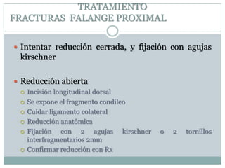 TRATAMIENTO
FRACTURAS FALANGE PROXIMAL
 Intentar reducción cerrada, y fijación con agujas
kirschner
 Reducción abierta
 Incisión longitudinal dorsal
 Se expone el fragmento condileo
 Cuidar ligamento colateral
 Reducción anatómica
 Fijación con 2 agujas kirschner o 2 tornillos
interfragmentarios 2mm
 Confirmar reducción con Rx
 