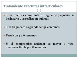 Tratamiento Fracturas intrarticulares
 Si es fractura conminuta o fragmento pequeño, se
desinserta y se realiza un pull out
 Si el fragmento es grande se fija con pines
 Ferula de 4 a 6 semanas
 Si el compromiso articular es mayor a 50%,
mantener férula por 8 semanas
 