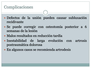 Complicaciones
 Defectos de la unión pueden causar subluxación
recidivante
 Se puede corregir con osteotomía posterior a 6
semanas de la lesión
 Malos resultados en reducción tardía
 Inestabilidad de larga evolución con artrosis
postraumática dolorosa
 En algunos casos se recomienda artrodesis
 