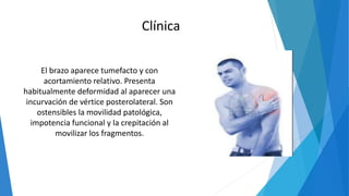 El brazo aparece tumefacto y con
acortamiento relativo. Presenta
habitualmente deformidad al aparecer una
incurvación de vértice posterolateral. Son
ostensibles la movilidad patológica,
impotencia funcional y la crepitación al
movilizar los fragmentos.
Clínica
 