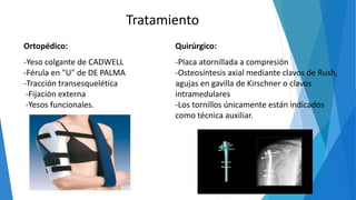Tratamiento
Ortopédico:
-Yeso colgante de CADWELL
-Férula en "U" de DE PALMA
-Tracción transesquelética
-Fijación externa
-Yesos funcionales.
Quirúrgico:
-Placa atornillada a compresión
-Osteosíntesis axial mediante clavos de Rush,
agujas en gavilla de Kirschner o clavos
intramedulares
-Los tornillos únicamente están indicados
como técnica auxiliar.
 
