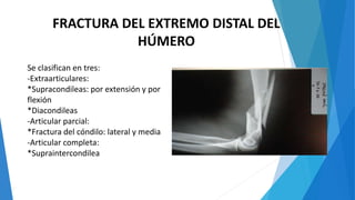 FRACTURA DEL EXTREMO DISTAL DEL
HÚMERO
Se clasifican en tres:
-Extraarticulares:
*Supracondileas: por extensión y por
flexión
*Diacondileas
-Articular parcial:
*Fractura del cóndilo: lateral y media
-Articular completa:
*Supraintercondilea
 