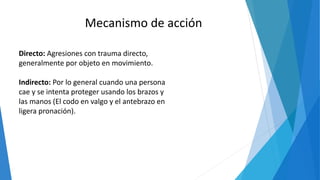 Mecanismo de acción
Directo: Agresiones con trauma directo,
generalmente por objeto en movimiento.
Indirecto: Por lo general cuando una persona
cae y se intenta proteger usando los brazos y
las manos (El codo en valgo y el antebrazo en
ligera pronación).
 