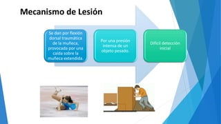 Mecanismo de Lesión
Se dan por flexión
dorsal traumática
de la muñeca,
provocada por una
caída sobre la
muñeca extendida.
Por una presión
intensa de un
objeto pesado.
Difícil detección
inicial
 