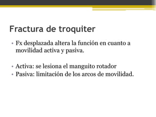 Fractura de troquiter
• Fx desplazada altera la función en cuanto a
movilidad activa y pasiva.
• Activa: se lesiona el manguito rotador
• Pasiva: limitación de los arcos de movilidad.

 