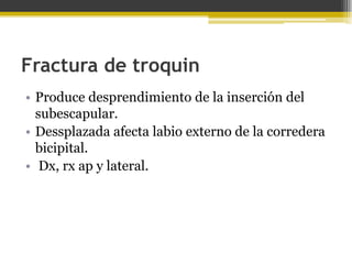Fractura de troquin
• Produce desprendimiento de la inserción del
subescapular.
• Dessplazada afecta labio externo de la corredera
bicipital.
• Dx, rx ap y lateral.

 