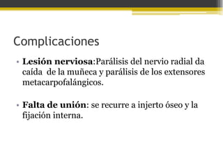Complicaciones
• Lesión nerviosa:Parálisis del nervio radial da
caída de la muñeca y parálisis de los extensores
metacarpofalángicos.
• Falta de unión: se recurre a injerto óseo y la
fijación interna.

 