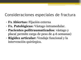 Consideraciones especiales de fractura
• Fx Abiertas: Fijación externa
• Fx. Patológicas: Vástago intramedular.
• Pacientes politraumatizados: vástago y
placa( permite carga de peso de 4-6 semanas)
• Rigidez articular: Vendaje funcional y la
intervención quirúrgica.

 