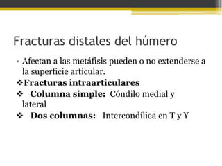 Fracturas distales del húmero
• Afectan a las metáfisis pueden o no extenderse a
la superficie articular.
Fracturas intraarticulares
 Columna simple: Cóndilo medial y
lateral
 Dos columnas: Intercondíliea en T y Y

 