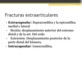 Fracturas extraarticulares
• Extracapsular: Supracondílea y la epicondílea
medial y lateral
• flexión: desplazamiento anterior del extremo
distal y de la art. Del codo
• Extensión: Desplazamiento posterior de la
parte distal del húmero.
• Intracapsular: transcondílea.

 