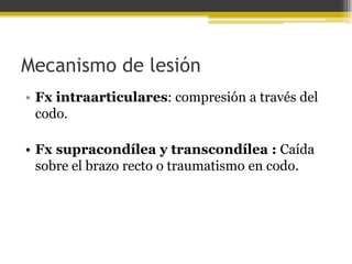 Mecanismo de lesión
• Fx intraarticulares: compresión a través del
codo.
• Fx supracondílea y transcondílea : Caída
sobre el brazo recto o traumatismo en codo.

 