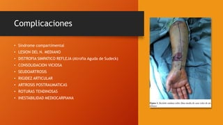 Complicaciones
• Síndrome compartimental
• LESION DEL N. MEDIANO
• DISTROFIA SIMPATICO REFLEJA (Atrofia Aguda de Sudeck)
• CONSOLIDACION VICIOSA
• SEUDOARTROSIS
• RIGIDEZ ARTICULAR
• ARTROSIS POSTRAUMATICAS
• ROTURAS TENDINOSAS
• INESTABILIDAD MEDIOCARPIANA
 