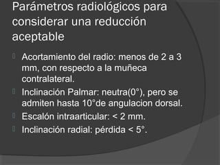 Parámetros radiológicos para
considerar una reducción
aceptable
 Acortamiento del radio: menos de 2 a 3
mm, con respecto a la muñeca
contralateral.
 Inclinación Palmar: neutra(0°), pero se
admiten hasta 10°de angulacion dorsal.
 Escalón intraarticular: < 2 mm.
 Inclinación radial: pérdida < 5°.
 