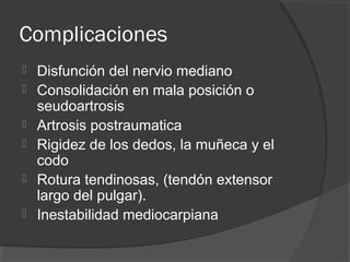 Complicaciones
 Disfunción del nervio mediano
 Consolidación en mala posición o
seudoartrosis
 Artrosis postraumatica
 Rigidez de los dedos, la muñeca y el
codo
 Rotura tendinosas, (tendón extensor
largo del pulgar).
 Inestabilidad mediocarpiana
 
