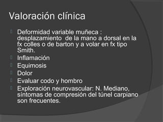 Valoración clínica
 Deformidad variable muñeca :
desplazamiento de la mano a dorsal en la
fx colles o de barton y a volar en fx tipo
Smith.
 Inflamación
 Equimosis
 Dolor
 Evaluar codo y hombro
 Exploración neurovascular: N. Mediano,
síntomas de compresión del túnel carpiano
son frecuentes.
 