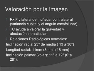 Valoración por la imagen
 Rx F y lateral de muñeca, contralateral
(variancia cubital y el angulo escafolunar).
 TC ayuda a valorar la gravedad y
afectación intraaticular.
 Relaciones Radiológicas normales:
Inclinación radial 23° de media ( 13 a 30°)
Longitud radial: 11mm (8mm a 18 mm)
Inclinación palmar (volar): 11° a 12° (0°a
28°).
 