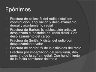 Epónimos
 Fractura de colles: fx del radio distal con
conminucion, angulacion y desplazamiento
dorsal y acortamiento radial
 Fractura de Barton: fx subluxación articular
desplazada e inestable del radio distal. Con
desplazamiento del carpo
 Fractura de Smith: fx distal del radio con
desplazamiento volar
 Fractura de chofer: fx de la estiloides del radio
 Fractura por impactacion del semilunar, die-
punch, o de la cuña medial. Con hundimiento
de la fosita semilunar del radio
 