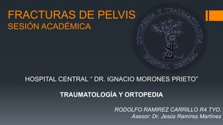 FRACTURAS DE PELVIS
SESIÓN ACADÉMICA
HOSPITAL CENTRAL “ DR. IGNACIO MORONES PRIETO”
TRAUMATOLOGÍA Y ORTOPEDIA
RODOLFO RAMIREZ CARRILLO R4 TYO.
Asesor: Dr. Jesús Ramírez Martínez
 