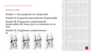 c l a s i f i c a c i ó n
Estadio 1: Área pequeña de compresión
Estadio II: Fragmento parcialmente desprendido
Estadio III: Fragmento completamente
desprendido del hueso pero se mantiene en su
sitio
Estadio IV: Fragmento completamente
desprendido y desplazado
De Berndt y Harty
 