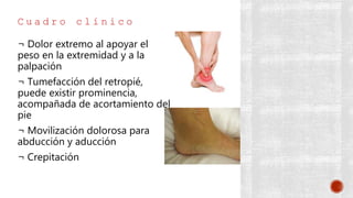 C u a d r o c l í n i c o
¬ Dolor extremo al apoyar el
peso en la extremidad y a la
palpación
¬ Tumefacción del retropié,
puede existir prominencia,
acompañada de acortamiento del
pie
¬ Movilización dolorosa para
abducción y aducción
¬ Crepitación
 
