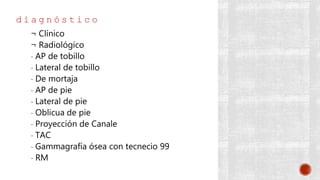 d i a g n ó s t i c o
¬ Clínico
¬ Radiológico
- AP de tobillo
- Lateral de tobillo
- De mortaja
- AP de pie
- Lateral de pie
- Oblicua de pie
- Proyección de Canale
- TAC
- Gammagrafía ósea con tecnecio 99
- RM
 
