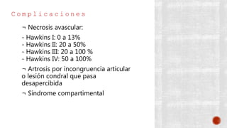 C o m p l i c a c i o n e s
¬ Necrosis avascular:
- Hawkins I: 0 a 13%
- Hawkins II: 20 a 50%
- Hawkins III: 20 a 100 %
- Hawkins IV: 50 a 100%
¬ Artrosis por incongruencia articular
o lesión condral que pasa
desapercibida
¬ Síndrome compartimental
 