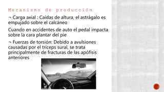 M e c a n i s m o d e p r o d u c c i ó n
¬ Carga axial : Caídas de altura, el astrágalo es
empujado sobre el calcáneo
Cuando en accidentes de auto el pedal impacta
sobre la cara plantar del pie
¬ Fuerzas de torsión: Debido a avulsiones
causadas por el tríceps sural, se trata
principalmente de fracturas de las apófisis
anteriores
 
