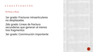 c l a s i f i c a c i ó n
1er grado: Fracturas intraarticulares
no desplazadas
2do grado: Líneas de fractura
secundarias que generan al menos
tres fragmentos
3er grado: Conminución importante
De Souer y Remy
 