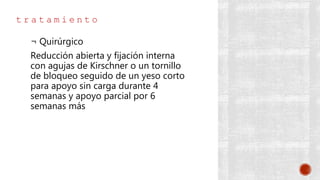 t r a t a m i e n t o
¬ Quirúrgico
Reducción abierta y fijación interna
con agujas de Kirschner o un tornillo
de bloqueo seguido de un yeso corto
para apoyo sin carga durante 4
semanas y apoyo parcial por 6
semanas más
 
